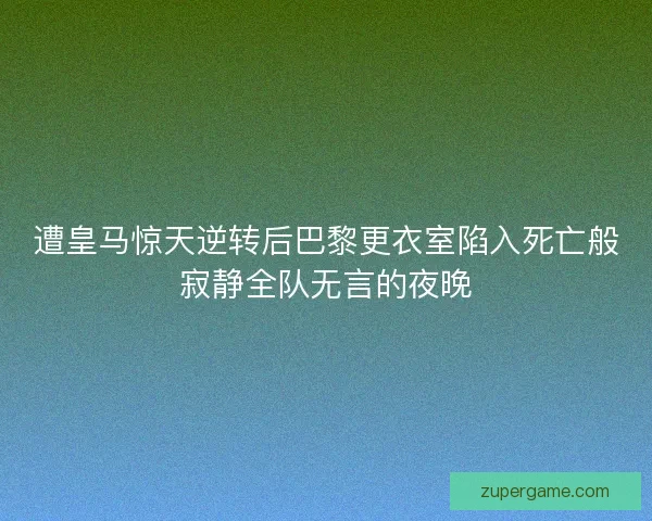 遭皇马惊天逆转后巴黎更衣室陷入死亡般寂静全队无言的夜晚