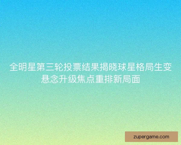 全明星第三轮投票结果揭晓球星格局生变悬念升级焦点重排新局面
