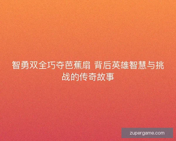 智勇双全巧夺芭蕉扇 背后英雄智慧与挑战的传奇故事