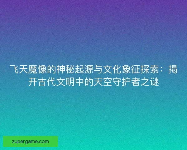 飞天魔像的神秘起源与文化象征探索：揭开古代文明中的天空守护者之谜