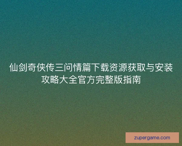 仙剑奇侠传三问情篇下载资源获取与安装攻略大全官方完整版指南