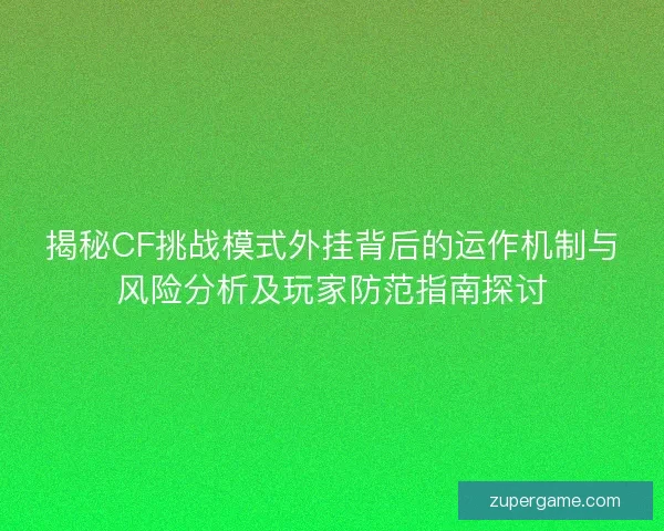 揭秘CF挑战模式外挂背后的运作机制与风险分析及玩家防范指南探讨