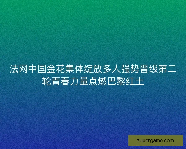 法网中国金花集体绽放多人强势晋级第二轮青春力量点燃巴黎红土
